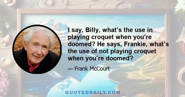 I say, Billy, what’s the use in playing croquet when you’re doomed? He says, Frankie, what’s the use of not playing croquet when you’re doomed?