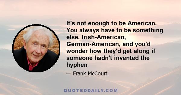 It's not enough to be American. You always have to be something else, Irish-American, German-American, and you'd wonder how they'd get along if someone hadn't invented the hyphen