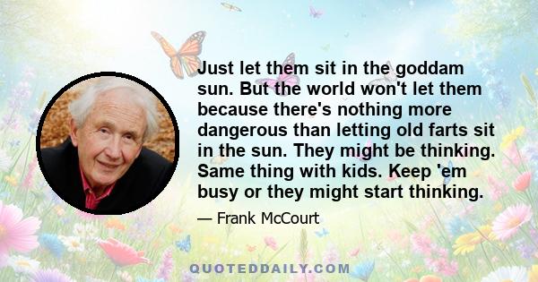 Just let them sit in the goddam sun. But the world won't let them because there's nothing more dangerous than letting old farts sit in the sun. They might be thinking. Same thing with kids. Keep 'em busy or they might