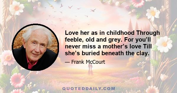 Love her as in childhood Through feeble, old and grey. For you’ll never miss a mother’s love Till she’s buried beneath the clay.