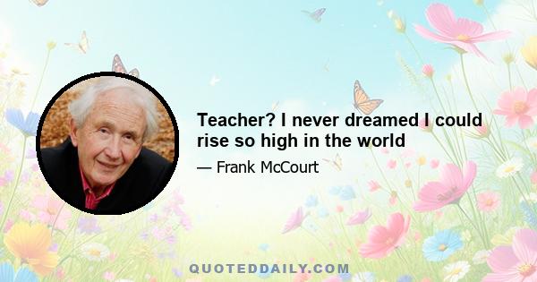 Teacher? I never dreamed I could rise so high in the world