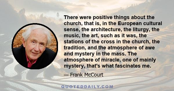 There were positive things about the church, that is, in the European cultural sense, the architecture, the liturgy, the music, the art, such as it was, the stations of the cross in the church, the tradition, and the