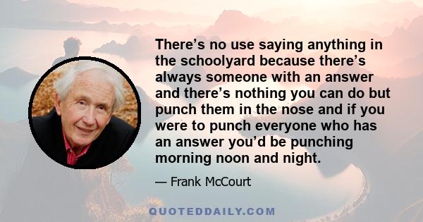 There’s no use saying anything in the schoolyard because there’s always someone with an answer and there’s nothing you can do but punch them in the nose and if you were to punch everyone who has an answer you’d be