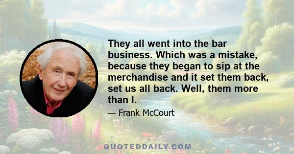 They all went into the bar business. Which was a mistake, because they began to sip at the merchandise and it set them back, set us all back. Well, them more than I.