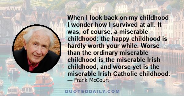 When I look back on my childhood I wonder how I survived at all. It was, of course, a miserable childhood: the happy childhood is hardly worth your while. Worse than the ordinary miserable childhood is the miserable