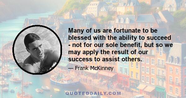 Many of us are fortunate to be blessed with the ability to succeed - not for our sole benefit, but so we may apply the result of our success to assist others.