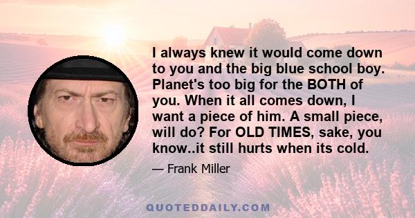 I always knew it would come down to you and the big blue school boy. Planet's too big for the BOTH of you. When it all comes down, I want a piece of him. A small piece, will do? For OLD TIMES, sake, you know..it still