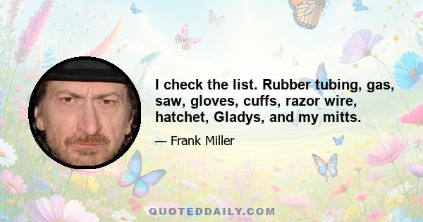 I check the list. Rubber tubing, gas, saw, gloves, cuffs, razor wire, hatchet, Gladys, and my mitts.