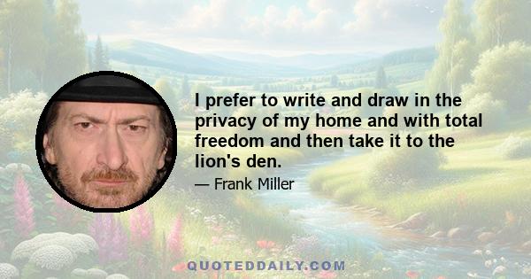 I prefer to write and draw in the privacy of my home and with total freedom and then take it to the lion's den.