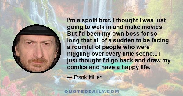 I'm a spoilt brat. I thought I was just going to walk in and make movies. But I'd been my own boss for so long that all of a sudden to be facing a roomful of people who were niggling over every little scene... I just