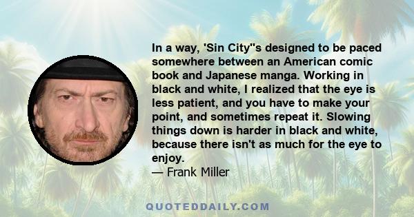 In a way, 'Sin City''s designed to be paced somewhere between an American comic book and Japanese manga. Working in black and white, I realized that the eye is less patient, and you have to make your point, and