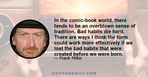 In the comic-book world, there tends to be an overblown sense of tradition. Bad habits die hard. There are ways I think the form could work more effectively if we lost the bad habits that were created before we were