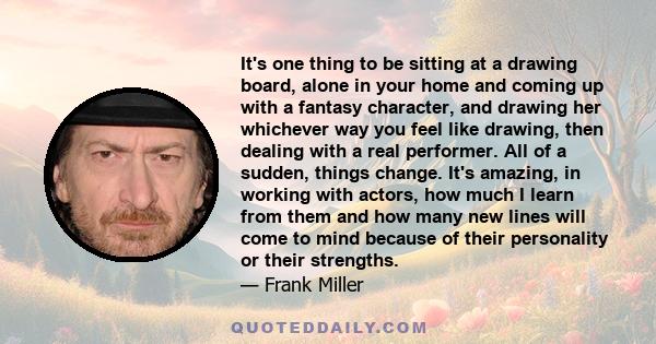 It's one thing to be sitting at a drawing board, alone in your home and coming up with a fantasy character, and drawing her whichever way you feel like drawing, then dealing with a real performer. All of a sudden,