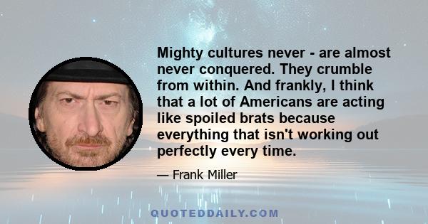 Mighty cultures never - are almost never conquered. They crumble from within. And frankly, I think that a lot of Americans are acting like spoiled brats because everything that isn't working out perfectly every time.