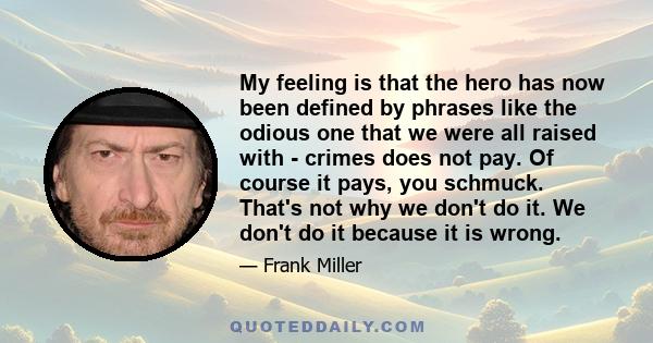 My feeling is that the hero has now been defined by phrases like the odious one that we were all raised with - crimes does not pay. Of course it pays, you schmuck. That's not why we don't do it. We don't do it because