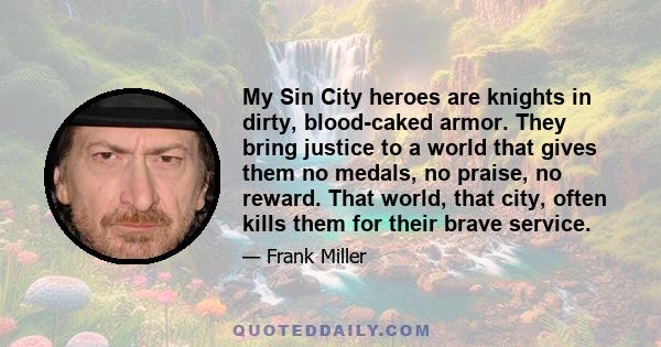 My Sin City heroes are knights in dirty, blood-caked armor. They bring justice to a world that gives them no medals, no praise, no reward. That world, that city, often kills them for their brave service.