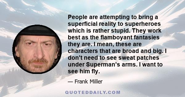 People are attempting to bring a superficial reality to superheroes which is rather stupid. They work best as the flamboyant fantasies they are. I mean, these are characters that are broad and big. I don't need to see