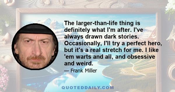 The larger-than-life thing is definitely what I'm after. I've always drawn dark stories. Occasionally, I'll try a perfect hero, but it's a real stretch for me. I like 'em warts and all, and obsessive and weird.