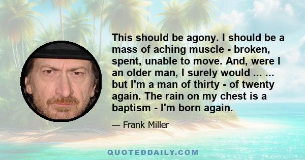 This should be agony. I should be a mass of aching muscle - broken, spent, unable to move. And, were I an older man, I surely would ... ... but I'm a man of thirty - of twenty again. The rain on my chest is a baptism -