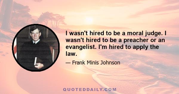 I wasn't hired to be a moral judge. I wasn't hired to be a preacher or an evangelist. I'm hired to apply the law.