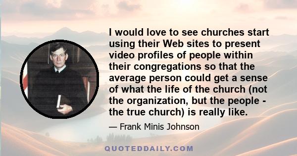 I would love to see churches start using their Web sites to present video profiles of people within their congregations so that the average person could get a sense of what the life of the church (not the organization,