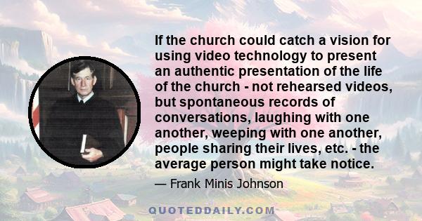 If the church could catch a vision for using video technology to present an authentic presentation of the life of the church - not rehearsed videos, but spontaneous records of conversations, laughing with one another,