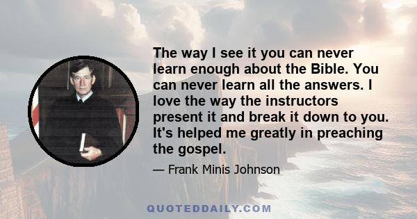 The way I see it you can never learn enough about the Bible. You can never learn all the answers. I love the way the instructors present it and break it down to you. It's helped me greatly in preaching the gospel.