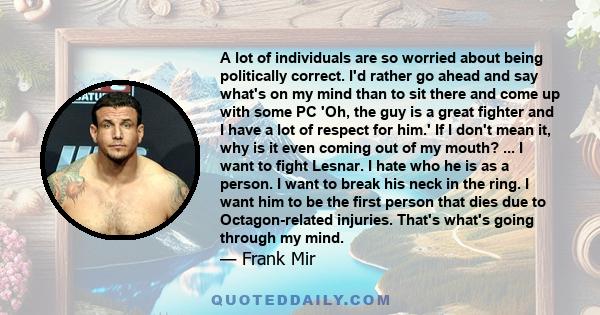 A lot of individuals are so worried about being politically correct. I'd rather go ahead and say what's on my mind than to sit there and come up with some PC 'Oh, the guy is a great fighter and I have a lot of respect