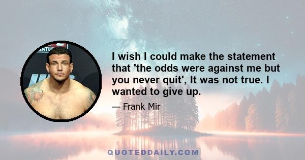 I wish I could make the statement that 'the odds were against me but you never quit', It was not true. I wanted to give up.