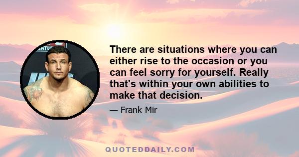 There are situations where you can either rise to the occasion or you can feel sorry for yourself. Really that's within your own abilities to make that decision.