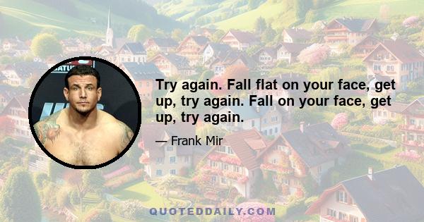 Try again. Fall flat on your face, get up, try again. Fall on your face, get up, try again.