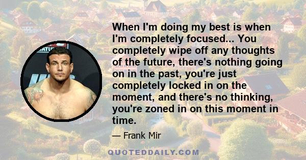 When I'm doing my best is when I'm completely focused... You completely wipe off any thoughts of the future, there's nothing going on in the past, you're just completely locked in on the moment, and there's no thinking, 