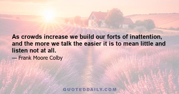 As crowds increase we build our forts of inattention, and the more we talk the easier it is to mean little and listen not at all.