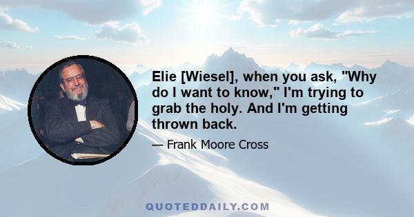 Elie [Wiesel], when you ask, Why do I want to know, I'm trying to grab the holy. And I'm getting thrown back.