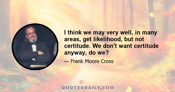 I think we may very well, in many areas, get likelihood, but not certitude. We don't want certitude anyway, do we?