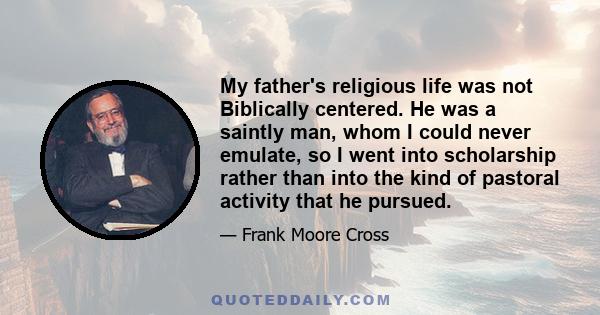 My father's religious life was not Biblically centered. He was a saintly man, whom I could never emulate, so I went into scholarship rather than into the kind of pastoral activity that he pursued.