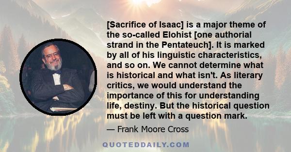 [Sacrifice of Isaac] is a major theme of the so-called Elohist [one authorial strand in the Pentateuch]. It is marked by all of his linguistic characteristics, and so on. We cannot determine what is historical and what