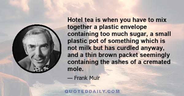 Hotel tea is when you have to mix together a plastic envelope containing too much sugar, a small plastic pot of something which is not milk but has curdled anyway, and a thin brown packet seemingly containing the ashes