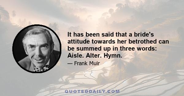 It has been said that a bride's attitude towards her betrothed can be summed up in three words: Aisle. Alter. Hymn.