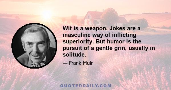 Wit is a weapon. Jokes are a masculine way of inflicting superiority. But humor is the pursuit of a gentle grin, usually in solitude.