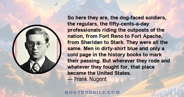 So here they are, the dog-faced soldiers, the regulars, the fifty-cents-a-day professionals riding the outposts of the nation, from Fort Reno to Fort Apache, from Sheridan to Stark. They were all the same. Men in