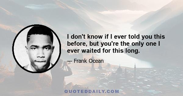 I don't know if I ever told you this before, but you're the only one I ever waited for this long.