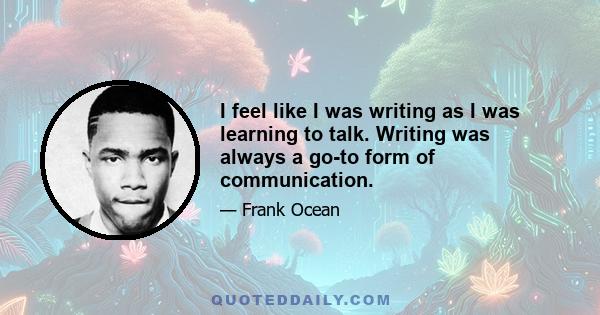 I feel like I was writing as I was learning to talk. Writing was always a go-to form of communication.