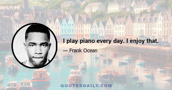 I play piano every day. I enjoy that.