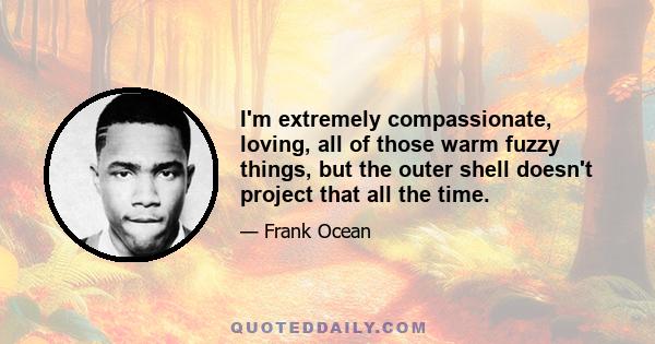 I'm extremely compassionate, loving, all of those warm fuzzy things, but the outer shell doesn't project that all the time.