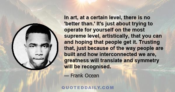 In art, at a certain level, there is no 'better than.' It's just about trying to operate for yourself on the most supreme level, artistically, that you can and hoping that people get it. Trusting that, just because of