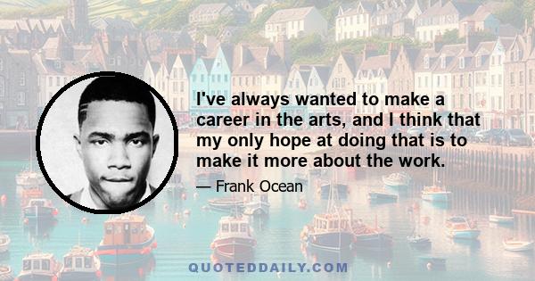 I've always wanted to make a career in the arts, and I think that my only hope at doing that is to make it more about the work.