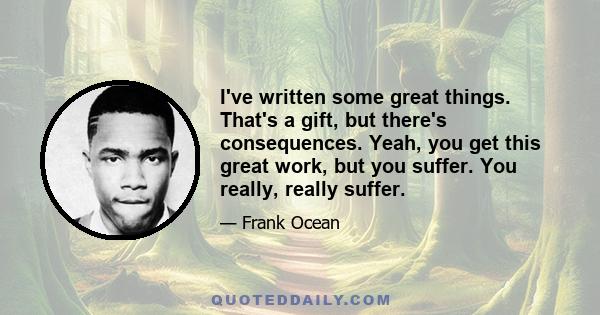 I've written some great things. That's a gift, but there's consequences. Yeah, you get this great work, but you suffer. You really, really suffer.