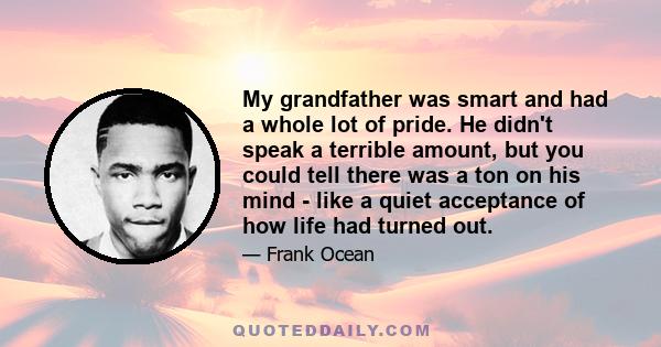 My grandfather was smart and had a whole lot of pride. He didn't speak a terrible amount, but you could tell there was a ton on his mind - like a quiet acceptance of how life had turned out.