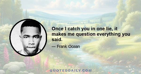 Once I catch you in one lie, it makes me question everything you said.